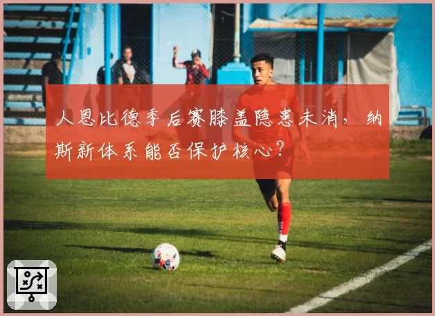 人恩比德季后赛膝盖隐患未消，纳斯新体系能否保护核心？
