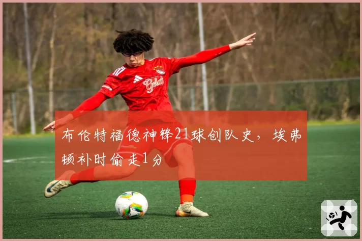 布伦特福德神锋21球创队史,埃弗顿补时偷走1分