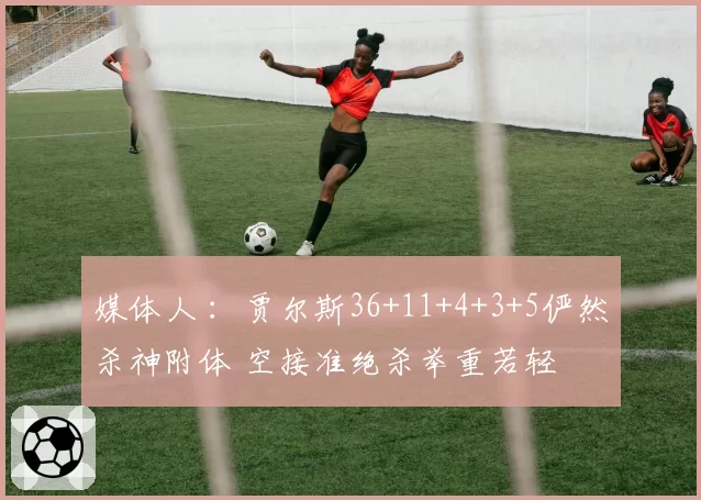 媒体人 ：贾尔斯36+11+4+3+5俨然杀神附体 空接准绝杀举重若轻