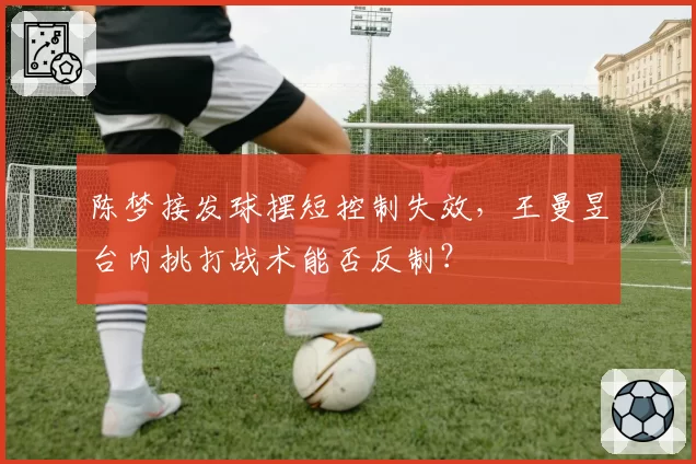 陈梦接发球摆短控制失效，王曼昱台内挑打战术能否反制？
