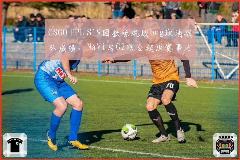 CSGO EPL S19因教练观战bug取消战队成绩,NaVi与G2联合起诉赛事方