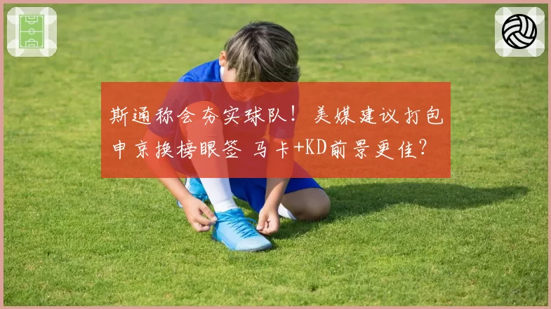 斯通称会夯实球队！美媒建议打包申京换榜眼签 马卡+KD前景更佳？