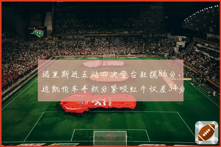 诺里斯近五站四次登台狂揽86分,迈凯伦车手积分紧咬红牛仅差34分