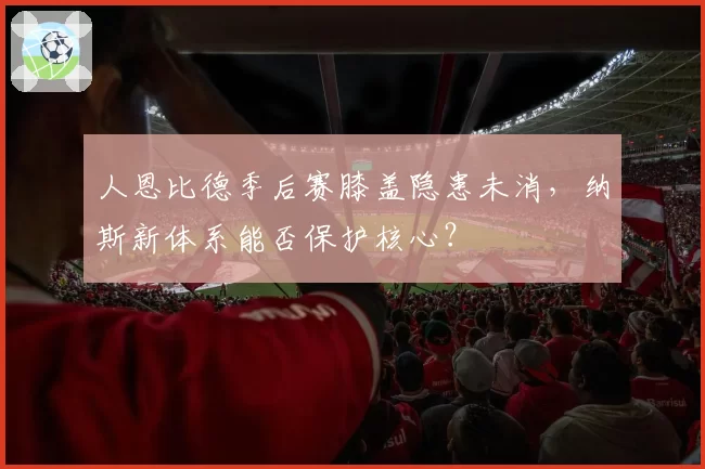 人恩比德季后赛膝盖隐患未消，纳斯新体系能否保护核心？