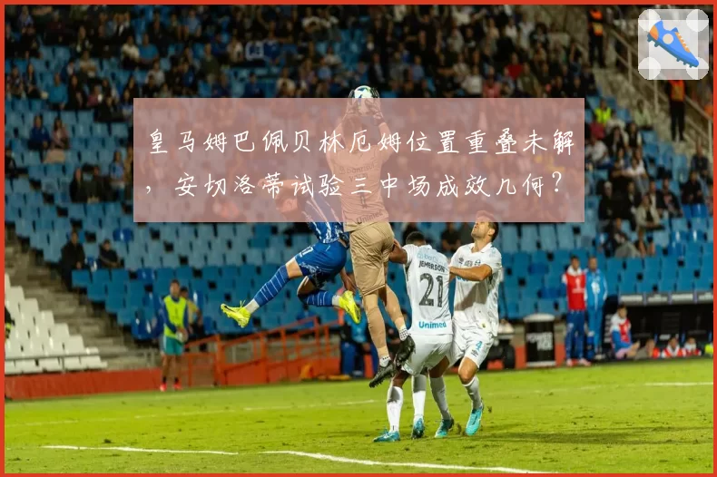 皇马姆巴佩贝林厄姆位置重叠未解，安切洛蒂试验三中场成效几何？