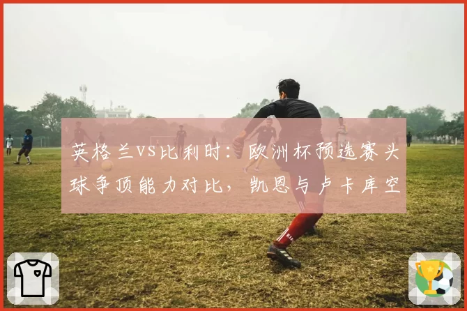 英格兰vs比利时:欧洲杯预选赛头球争顶能力对比,凯恩与卢卡库空中优势截然不同