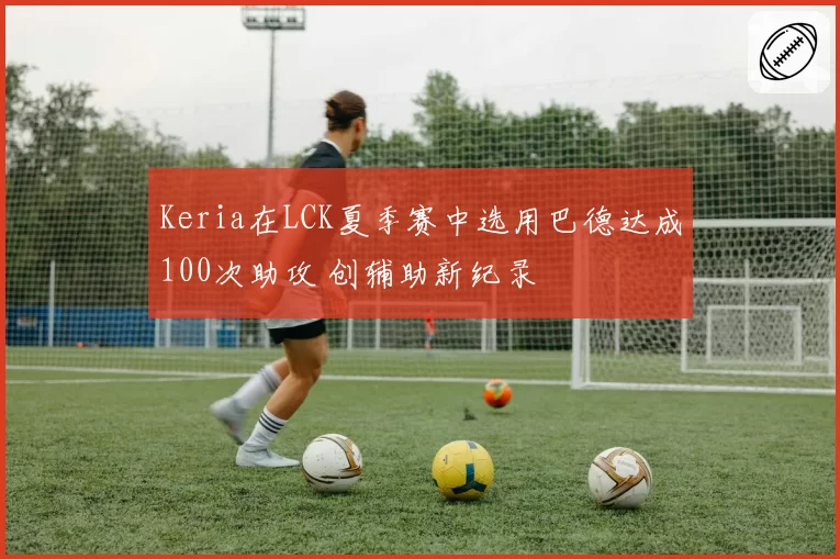 Keria在LCK夏季赛中选用巴德达成100次助攻 创辅助新纪录