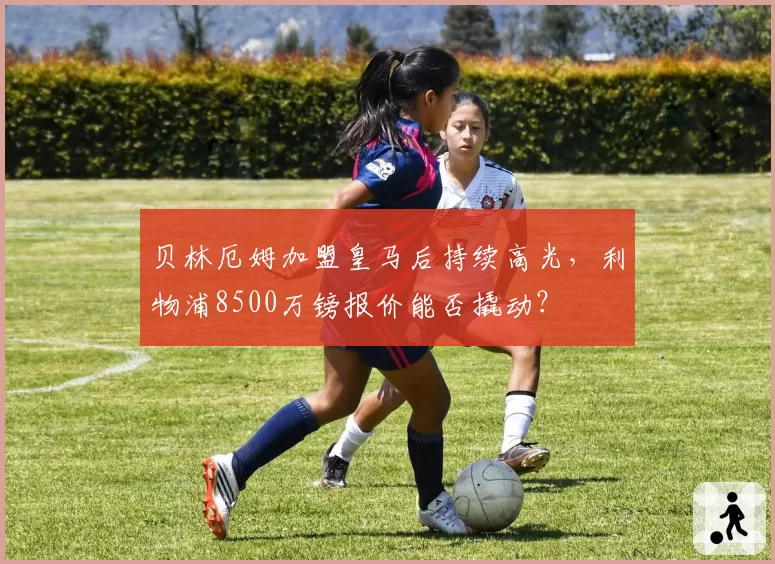贝林厄姆加盟皇马后持续高光,利物浦8500万镑报价能否撬动?