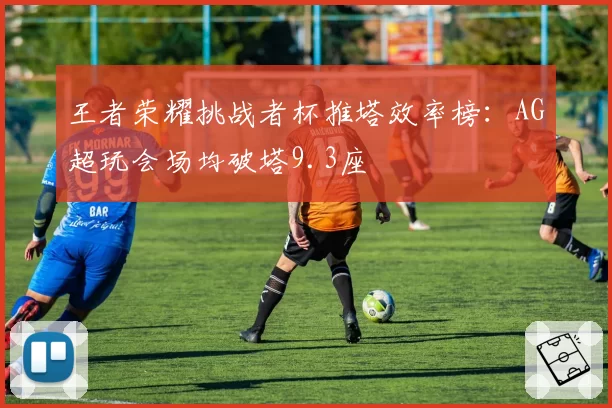 王者荣耀挑战者杯推塔效率榜：AG超玩会场均破塔9.3座