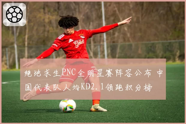 绝地求生PNC全明星赛阵容公布 中国代表队人均KD2.1领跑积分榜