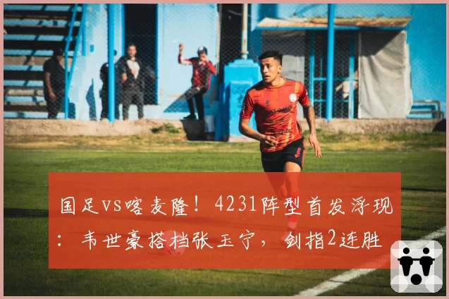 国足vs喀麦隆!4231阵型首发浮现:韦世豪搭档张玉宁,剑指2连胜