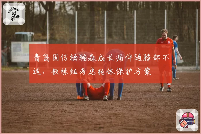 青岛国信杨瀚森成长痛伴随膝部不适，教练组考虑轮休保护方案