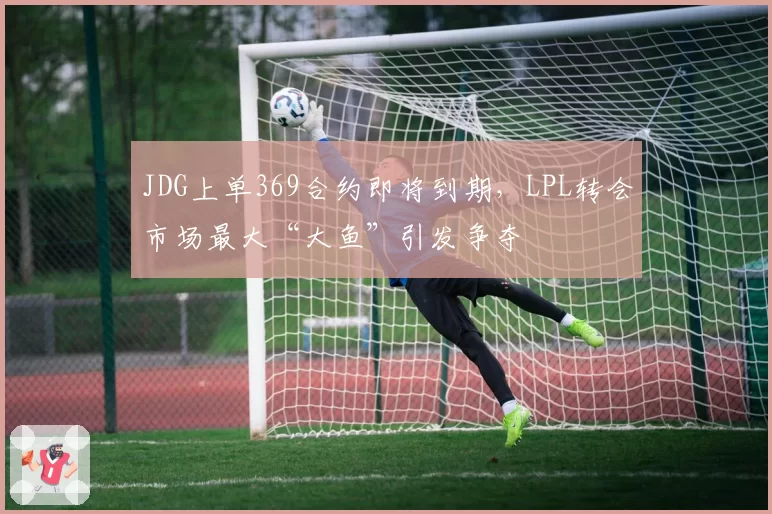 JDG上单369合约即将到期,LPL转会市场最大“大鱼”引发争夺