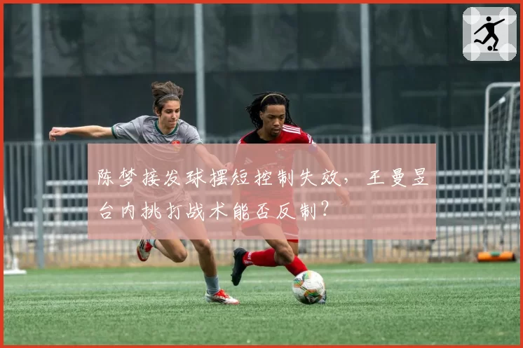 陈梦接发球摆短控制失效，王曼昱台内挑打战术能否反制？