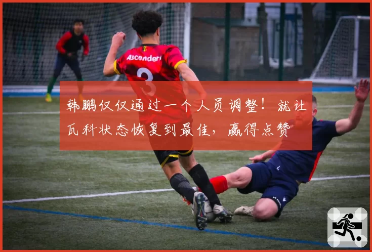 韩鹏仅仅通过一个人员调整!就让瓦科状态恢复到最佳,赢得点赞