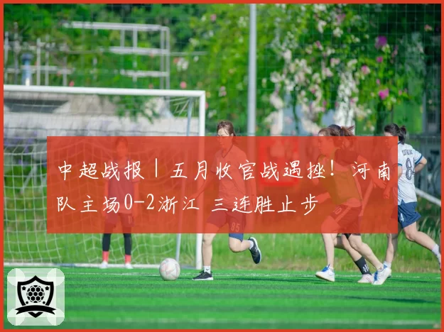 中超战报｜五月收官战遇挫！河南队主场0-2浙江 三连胜止步