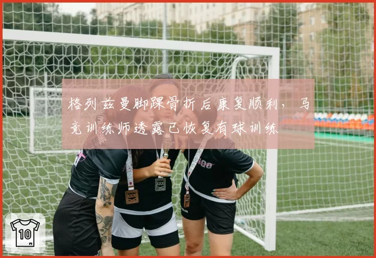 格列兹曼脚踝骨折后康复顺利,马竞训练师透露已恢复有球训练