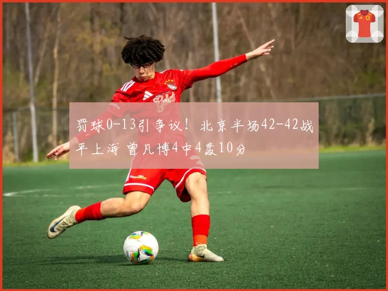 罚球0-13引争议！北京半场42-42战平上海 曾凡博4中4轰10分
