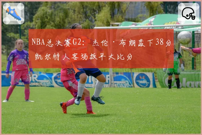 NBA总决赛G2:杰伦·布朗轰下38分 凯尔特人客场扳平大比分