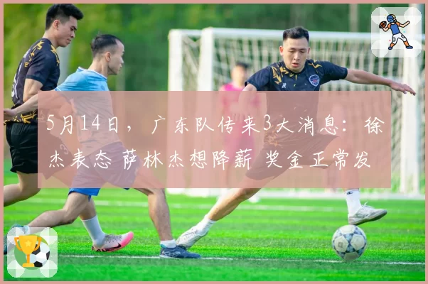 5月14日，广东队传来3大消息：徐杰表态 萨林杰想降薪 奖金正常发