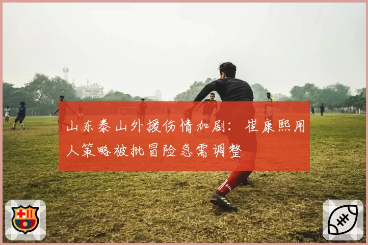 山东泰山外援伤情加剧：崔康熙用人策略被批冒险急需调整
