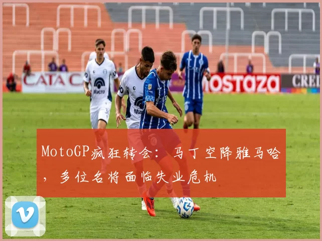 MotoGP疯狂转会:马丁空降雅马哈,多位名将面临失业危机