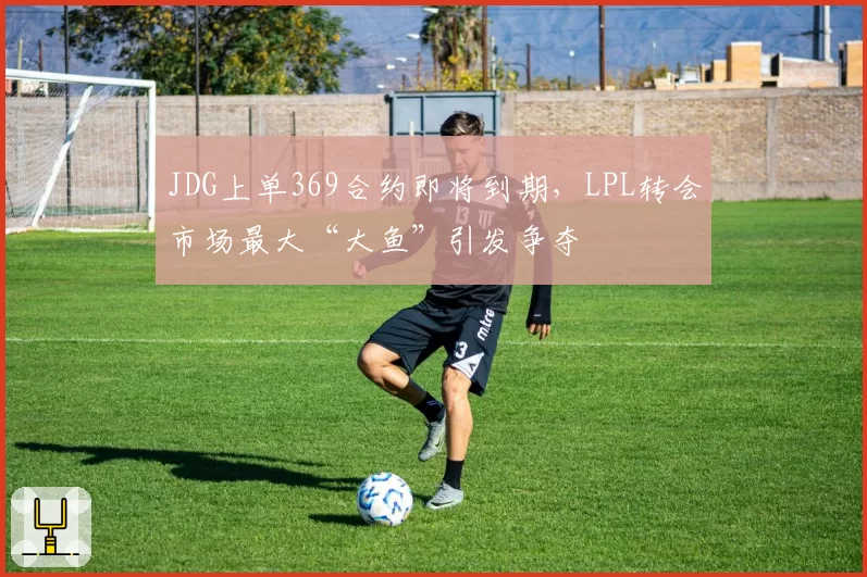 JDG上单369合约即将到期，LPL转会市场最大“大鱼”引发争夺