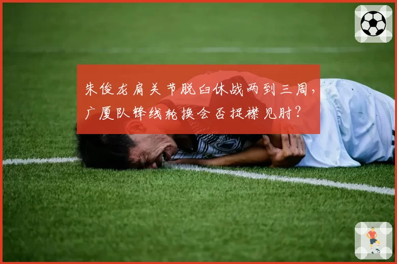 朱俊龙肩关节脱臼休战两到三周，广厦队锋线轮换会否捉襟见肘？