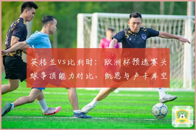 英格兰vs比利时：欧洲杯预选赛头球争顶能力对比，凯恩与卢卡库空中优势截然不同