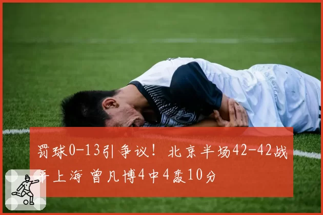 罚球0-13引争议！北京半场42-42战平上海 曾凡博4中4轰10分