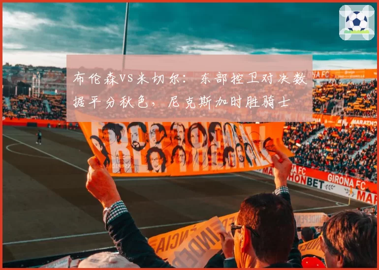 布伦森vs米切尔:东部控卫对决数据平分秋色,尼克斯加时胜骑士