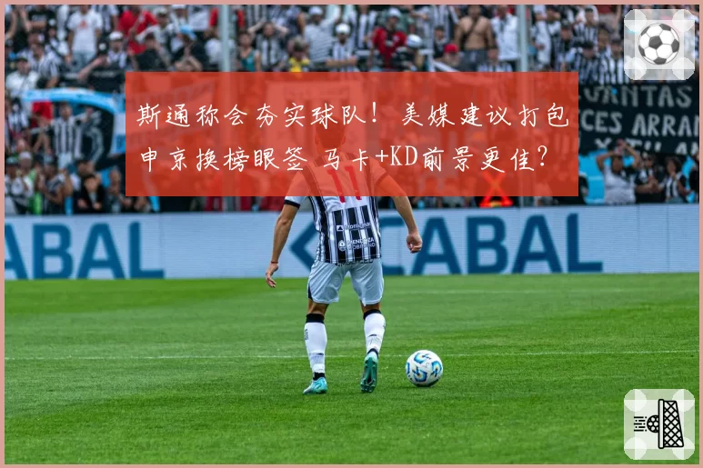 斯通称会夯实球队！美媒建议打包申京换榜眼签 马卡+KD前景更佳？