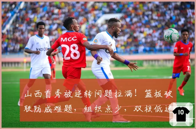 山西首秀被逆转问题拉满！篮板破联防成难题，组织点少，双核低迷
