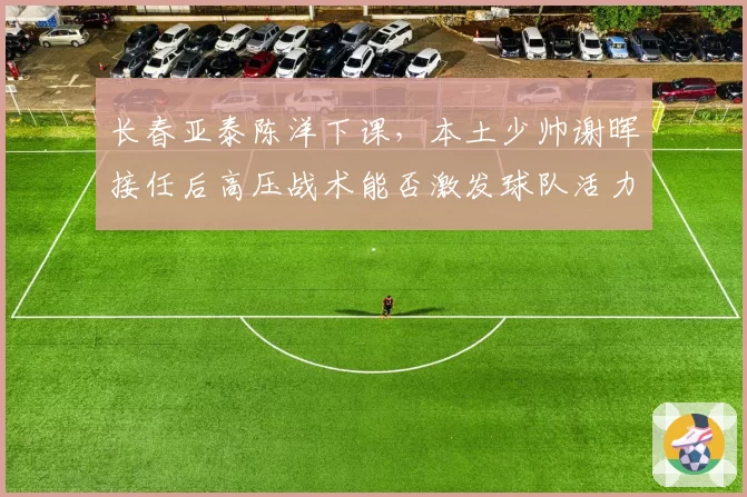 长春亚泰陈洋下课，本土少帅谢晖接任后高压战术能否激发球队活力？