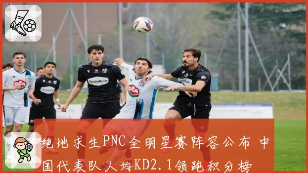 绝地求生PNC全明星赛阵容公布 中国代表队人均KD2.1领跑积分榜