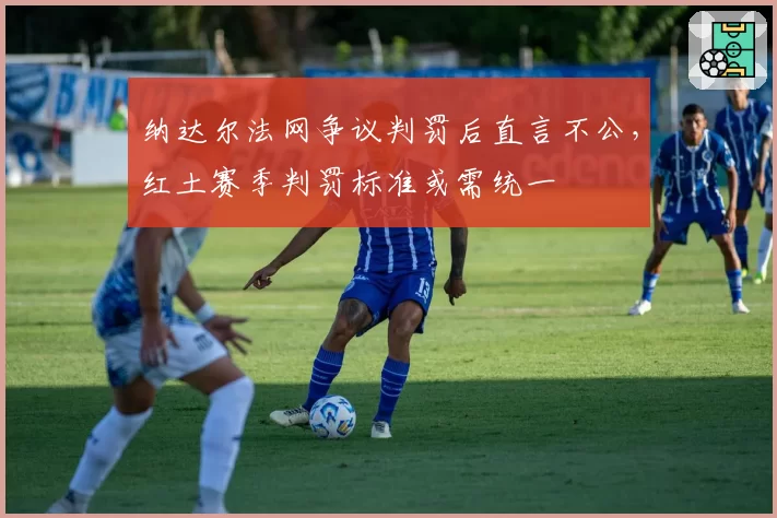纳达尔法网争议判罚后直言不公,红土赛季判罚标准或需统一