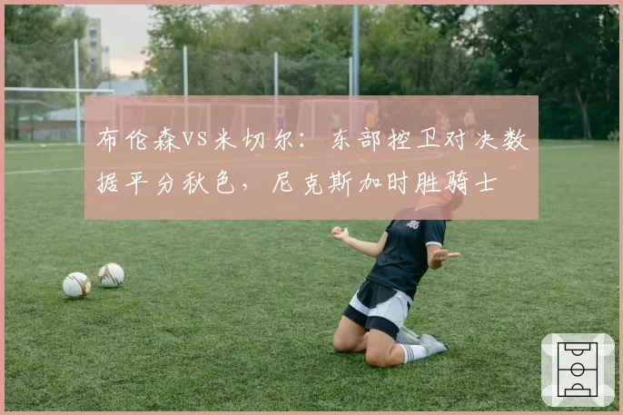 布伦森vs米切尔：东部控卫对决数据平分秋色，尼克斯加时胜骑士