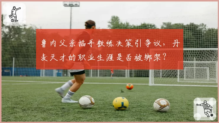 鲁内父亲插手教练决策引争议，丹麦天才的职业生涯是否被绑架？