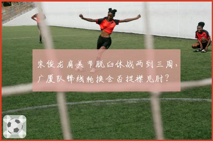 朱俊龙肩关节脱臼休战两到三周,广厦队锋线轮换会否捉襟见肘?