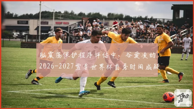 脑震荡保护程序评估中,谷爱凌的2026-2027雪季世界杯首秀时间成疑