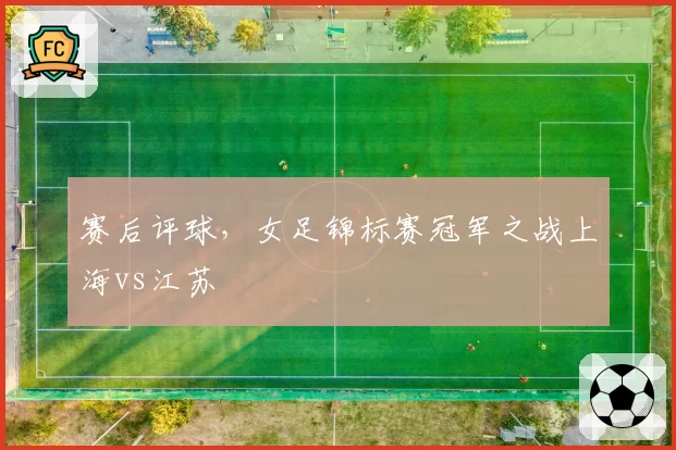 赛后评球,女足锦标赛冠军之战上海vs江苏