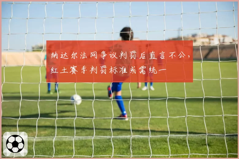 纳达尔法网争议判罚后直言不公，红土赛季判罚标准或需统一