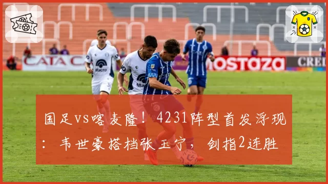 国足vs喀麦隆!4231阵型首发浮现:韦世豪搭档张玉宁,剑指2连胜