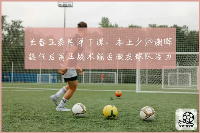 长春亚泰陈洋下课,本土少帅谢晖接任后高压战术能否激发球队活力?