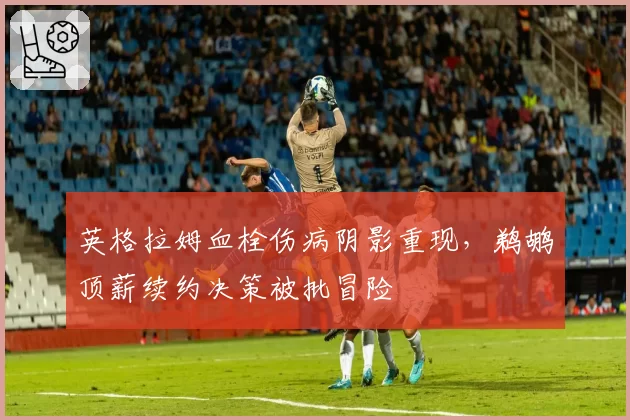 英格拉姆血栓伤病阴影重现,鹈鹕顶薪续约决策被批冒险