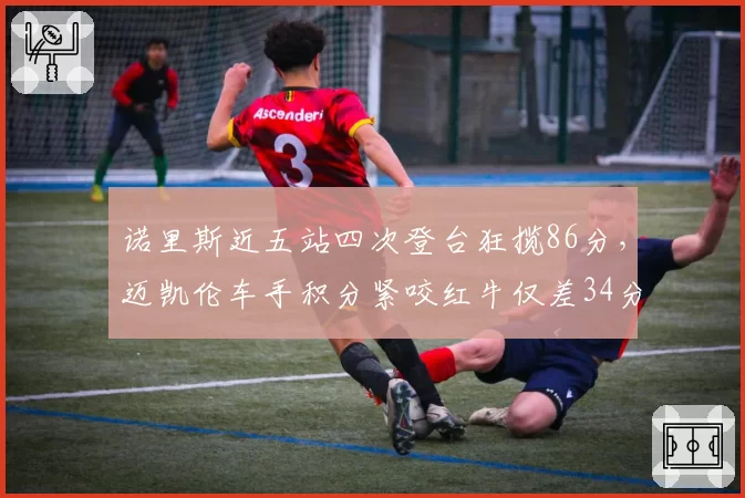 诺里斯近五站四次登台狂揽86分，迈凯伦车手积分紧咬红牛仅差34分
