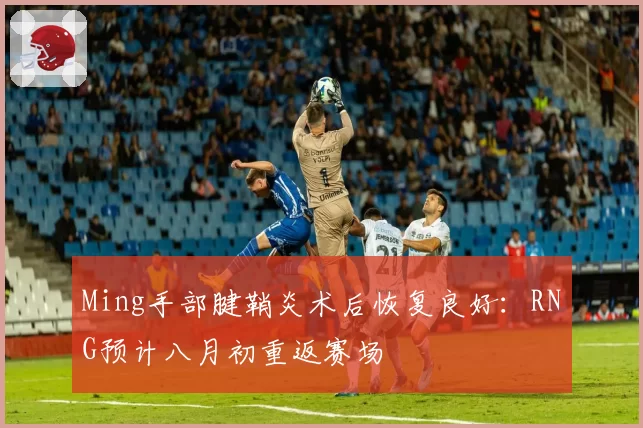 Ming手部腱鞘炎术后恢复良好：RNG预计八月初重返赛场