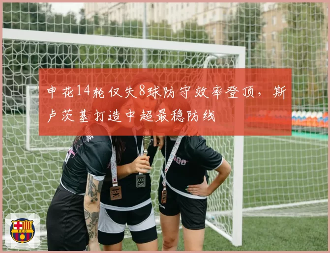 申花14轮仅失8球防守效率登顶,斯卢茨基打造中超最稳防线