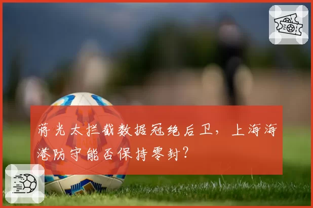 蒋光太拦截数据冠绝后卫,上海海港防守能否保持零封?