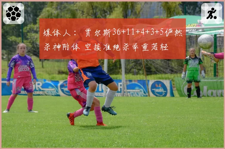 媒体人 ：贾尔斯36+11+4+3+5俨然杀神附体 空接准绝杀举重若轻